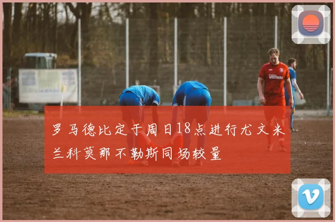 罗马德比定于周日18点进行尤文米兰科莫那不勒斯同场较量