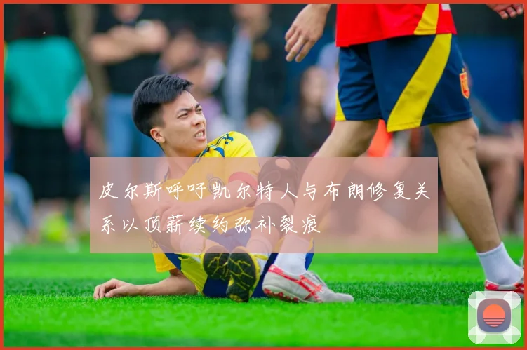 皮尔斯呼吁凯尔特人与布朗修复关系以顶薪续约弥补裂痕