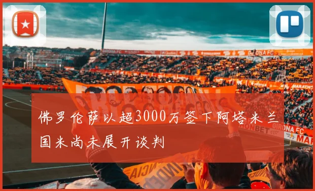 佛罗伦萨以超3000万签下阿塔米兰国米尚未展开谈判