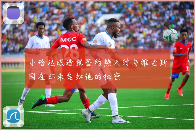 小哈达威透露签约热火时与维金斯同在却未告知他的秘密