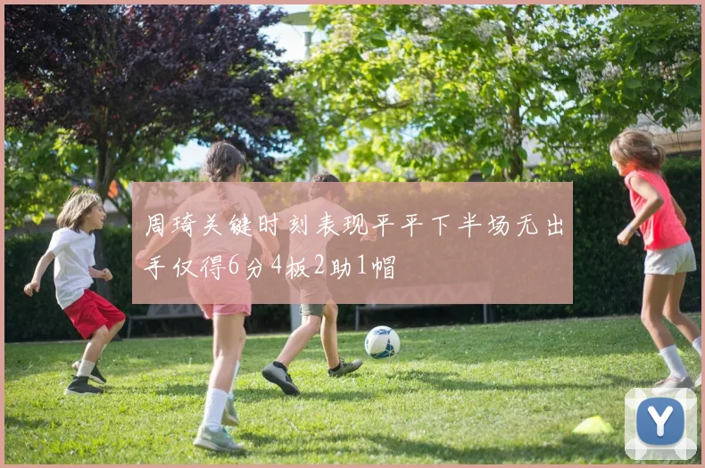 周琦关键时刻表现平平下半场无出手仅得6分4板2助1帽