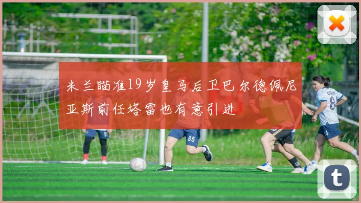 米兰瞄准19岁皇马后卫巴尔德佩尼亚斯前任塔雷也有意引进