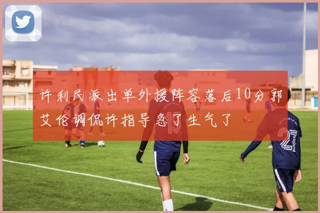 许利民派出单外援阵容落后10分郭艾伦调侃许指导急了生气了