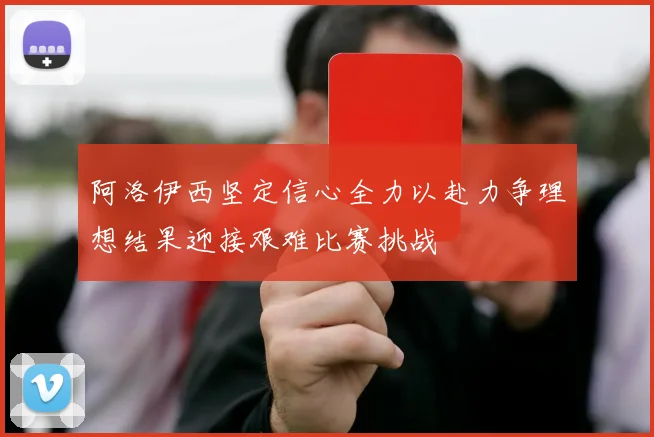 阿洛伊西坚定信心全力以赴力争理想结果迎接艰难比赛挑战