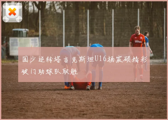 国少逆转塔吉克斯坦U16杨宸硕精彩破门助球队取胜