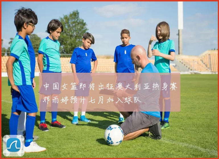 中国女篮即将出征澳大利亚热身赛邓雨婷预计七月加入球队