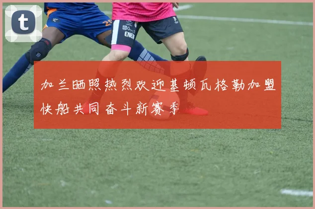 加兰晒照热烈欢迎基顿瓦格勒加盟快船共同奋斗新赛季