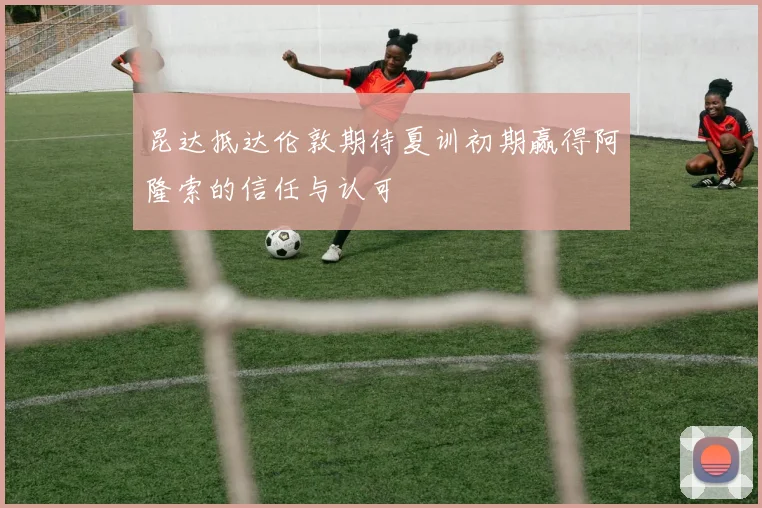 昆达抵达伦敦期待夏训初期赢得阿隆索的信任与认可