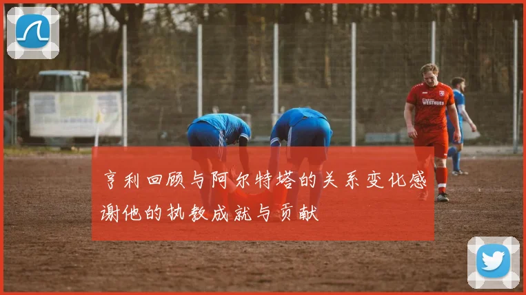亨利回顾与阿尔特塔的关系变化感谢他的执教成就与贡献