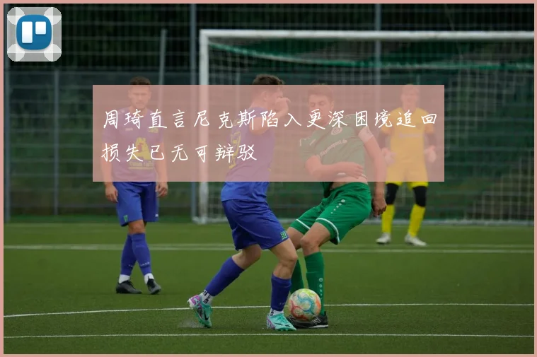 周琦直言尼克斯陷入更深困境追回损失已无可辩驳