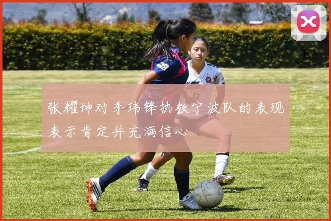 张耀坤对李玮锋执教宁波队的表现表示肯定并充满信心