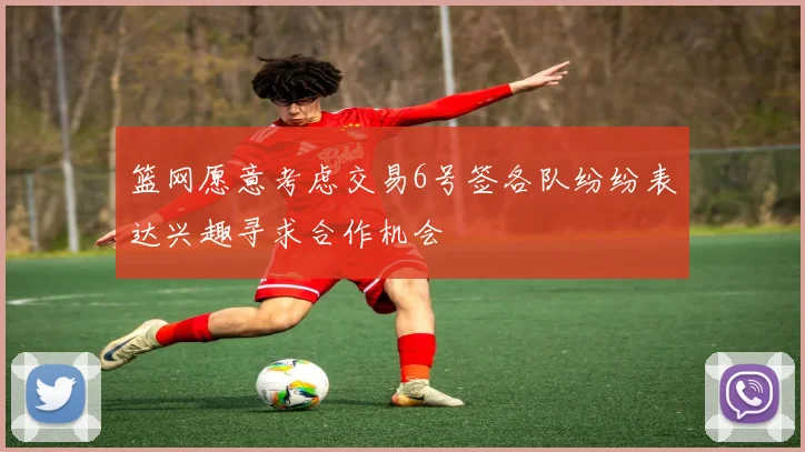 篮网愿意考虑交易6号签各队纷纷表达兴趣寻求合作机会