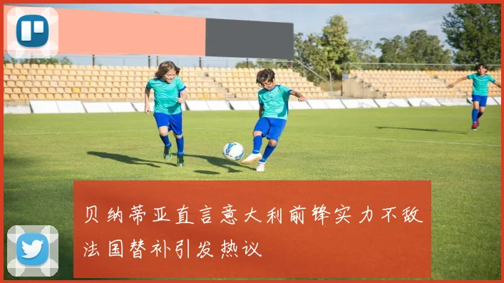 贝纳蒂亚直言意大利前锋实力不敌法国替补引发热议