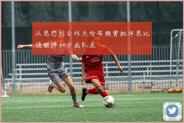 从恩怨到合作杰伦布朗曾批评恩比德假摔如今成队友