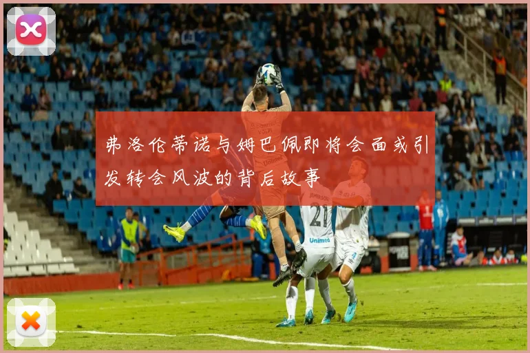 弗洛伦蒂诺与姆巴佩即将会面或引发转会风波的背后故事