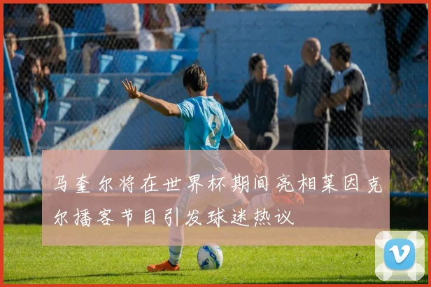 马奎尔将在世界杯期间亮相莱因克尔播客节目引发球迷热议